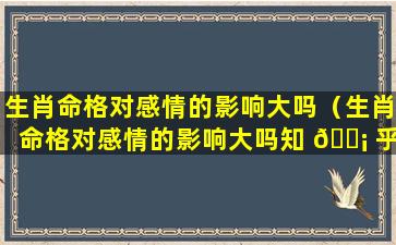 生肖命格对感情的影响大吗（生肖命格对感情的影响大吗知 🐡 乎）